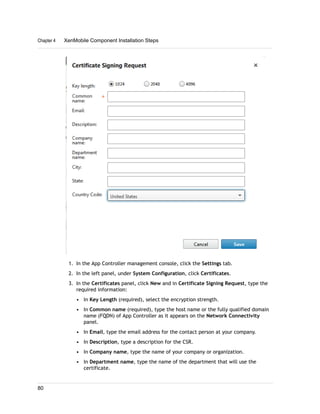 1. In the App Controller management console, click the Settings tab.
2. In the left panel, under System Configuration, click Certificates.
3. In the Certificates panel, click New and in Certificate Signing Request, type the
required information:
• In Key Length (required), select the encryption strength.
• In Common name (required), type the host name or the fully qualified domain
name (FQDN) of App Controller as it appears on the Network Connectivity
panel.
• In Email, type the email address for the contact person at your company.
• In Description, type a description for the CSR.
• In Company name, type the name of your company or organization.
• In Department name, type the name of the department that will use the
certificate.
Chapter 4 XenMobile Component Installation Steps
80
 