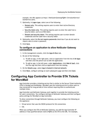 example, the URL appears as https://NetScalerGatewayFQDN /CitrixAuthService/
AuthService.asmx.
7. Optionally, in Logon type, select one of the following:
• Domain only. This setting requires users to enter their Active Directory
credentials.
• Security token only. This setting requires users to enter the code from a
security token, such as an RSA token.
• Domain and security token. This setting requires user to enter domain
credentials and the code from a security token.
8. Optionally, select the Do not require passwords check box if you do not want to
require users to enter a password.
9. Click Save.
To configure an application to allow NetScaler Gateway
connections
1. In the management console, click the Apps & Docs tab.
2. Do one of the following:
a. To edit an app, in the right pane, click an application from the list of All Apps
and then click the pencil icon to edit the application.
b. To add an app, in the left pane, under Applications, click Web & SaaS, click
the Plus sign and then click an application from the catalog.
3. On the Details page, select App is hosted in internal network.
4. Click Next, configure settings on each subsequent page and then click Save.
Configuring App Controller to Provide STA Tickets
for WorxMail
App Controller provides a ticketing service that is similar to the Secure Ticket Authority
(STA) in XenApp and XenDeskop. WorxMail uses the ticketing service to allow users to
stay connected for long periods of time without requiring them to authenticate
multiple times.
App Controller and NetScaler Gateway work together to provide the ticketing service
for users' connections. You configure settings on NetScaler Gateway and then configure
policy settings for WorxMail on App Controller.
To allow connections through NetScaler Gateway, you must configure the following on
the appliance:
w Virtual server that uses the SOCKS protocol for ICA connections
w STA
When you configure the STA on NetScaler Gateway, you add the App Controller IP
address or fully qualified domain name (FQDN) as the STA to the URL. For example,
Deploying the XenMobile Solution
83
 