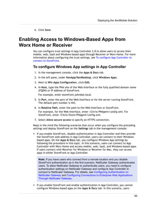 6. Click Save.
Enabling Access to Windows-Based Apps from
Worx Home or Receiver
You can configure trust settings in App Controller 2.8 to allow users to access their
mobile, web, SaaS and Windows-based apps through Receiver or Worx Home. For more
information about configuring the trust settings, see To configure App Controller to
connect to StoreFront.
To configure Windows App settings in App Controller
1. In the management console, click the Apps & Docs tab.
2. In the left pane, under XenApp/XenDesktop, click Windows Apps.
3. Next to Win Apps Configuration, click Edit.
4. In Host, type the PNA site of the Web Interface or the fully qualified domain name
(FQDN) or IP address of StoreFront.
For example, enter storefront.johndoe.local.
5. In Port, enter the port of the Web Interface or for the server running StoreFront.
The default port number is 443.
6. In Relative Path, enter the path to the Web Interface or StoreFront.
For example, for the Web Interface, enter /Citrix/PNAgent/config.xml. For
StoreFront, enter /Citrix/Store/PNagent/config.xml.
7. Select Allow secure access to specify an HTTPS connection.
Keep in the mind the following scenarios that occur when you configure the preceding
settings and deploy StoreFront on the Settings tab in the management console:
w If you enable StoreFront, disable authentication in App Controller and then provide
the StoreFront web address in App Controller, users can connect to their Windows-
based apps. On the Apps & Docs tab, you configure Windows App settings by
following the procedure in this topic. In this scenario, users can connect to App
Controller with Worx Home and access mobile, web, SaaS, and Windows-based apps.
If users connect with Receiver for Windows or Receiver for Mac, they can access
apps in either StoreFront or App Controller.
Note: If you have users who connect from a remote location and you disable
StoreFront authentication as in the first scenario, NetScaler Gateway authenticates
users. To allow NetScaler Gateway to authenticate users, you need to configure
authentication settings on NetScaler Gateway and configure App Controller to
connect to NetScaler Gateway. For details, see Configuring Authentication on
NetScaler Gateway and Configuring Connections to Enterprise Web Applications
Through NetScaler Gateway.
w If you enable StoreFront and enable authentication in App Controller, you cannot
configure Windows-based apps on the Apps & Docs tab. In this scenario, users
Deploying the XenMobile Solution
85
 