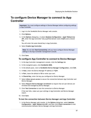 To configure Device Manager to connect to App
Controller
Important: You must configure settings in Device Manager before configuring settings
in App Controller.
1. Log in to the XenMobile Device Manager web console.
2. Click Options.
3. In the Options dialog box, in select Modules Configuration > AppC Webservice
API, enter the App Controller fully qualified domain name (FQDN) and a shared
key.
You will enter the same shared key in App Controller.
4. Select Enable App Controller.
Note: Do not click Test Connectivity until you have configure Device Manager
settings in the App Controller management console.
5. Click Save.
To configure App Controller to connect to Device Manager
1. In the App Controller management console, click the Settings tab.
2. In the navigation pane, click XenMobile MDM.
3. In the details pane, next to XenMobile Device Manager Configuration, click Edit.
4. In Host, enter the Device Manager IP address or FQDN.
5. In Port, leave the default of 80 or enter your own.
6. In Shared Key, enter the key you configured on Device Manager.
7. Select Allow secure access to secure the connection between App Controller and
Device Manager.
8. Select Require Device Manager enrollment to require that all user devices are
enrolled and managed by Device Manager.
9. Click Test Connection to test the connection to Device Manager.
If the test fails, make sure your settings in App Controller and Device Manager
match.
10. Click Save.
To test the connection between Device Manager and App Controller
1. In the Device Manager web console, in the Options dialog box, select Modules
Configuration > AppC Webservice API, and then click Check connection to test
communication between Device Manager and App Controller.
Deploying the XenMobile Solution
87
 