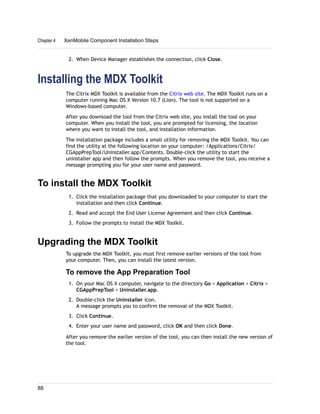 2. When Device Manager establishes the connection, click Close.
Installing the MDX Toolkit
The Citrix MDX Toolkit is available from the Citrix web site. The MDX Toolkit runs on a
computer running Mac OS X Version 10.7 (Lion). The tool is not supported on a
Windows-based computer.
After you download the tool from the Citrix web site, you install the tool on your
computer. When you install the tool, you are prompted for licensing, the location
where you want to install the tool, and installation information.
The installation package includes a small utility for removing the MDX Toolkit. You can
find the utility at the following location on your computer: /Applications/Citrix/
CGAppPrepTool/Uninstaller.app/Contents. Double-click the utility to start the
uninstaller app and then follow the prompts. When you remove the tool, you receive a
message prompting you for your user name and password.
To install the MDX Toolkit
1. Click the installation package that you downloaded to your computer to start the
installation and then click Continue.
2. Read and accept the End User License Agreement and then click Continue.
3. Follow the prompts to install the MDX Toolkit.
Upgrading the MDX Toolkit
To upgrade the MDX Toolkit, you must first remove earlier versions of the tool from
your computer. Then, you can install the latest version.
To remove the App Preparation Tool
1. On your Mac OS X computer, navigate to the directory Go > Application > Citrix >
CGAppPrepTool > Uninstaller.app.
2. Double-click the Uninstaller icon.
A message prompts you to confirm the removal of the MDX Toolkit.
3. Click Continue.
4. Enter your user name and password, click OK and then click Done.
After you remove the earlier version of the tool, you can then install the new version of
the tool.
Chapter 4 XenMobile Component Installation Steps
88
 