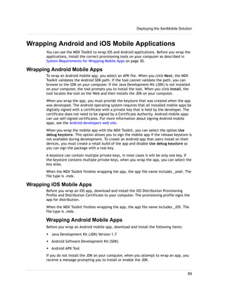 Wrapping Android and iOS Mobile Applications
You can use the MDX Toolkit to wrap iOS and Android applications. Before you wrap the
applications, install the correct provisioning tools on your computer as described in
System Requirements for Wrapping Mobile Apps on page 30.
Wrapping Android Mobile Apps
To wrap an Android mobile app, you select an APK file. When you click Next, the MDX
Toolkit validates the Android SDK path. If the tool cannot validate the path, you can
browse to the SDK on your computer. If the Java Development Kit (JDK) is not installed
on your computer, the tool prompts you to install the tool. When you click Install, the
tool locates the tool on the Web and then installs the JDK on your computer.
When you wrap the app, you must provide the keystore that was created when the app
was developed. The Android operating system requires that all installed mobile apps be
digitally signed with a certificate with a private key that is held by the developer. The
certificate does not need to be signed by a Certificate Authority. Android mobile apps
can use self-signed certificates. For more information about signing Android mobile
apps, see the Android developers web site.
When you wrap the mobile app with the MDX Toolkit, you can select the option Use
debug keystore. This option allows you to sign the mobile app if the release keystore is
not available during development. To create an Android app that users install on their
devices, you must create a retail build of the app and disable Use debug keystore so
you can sign the package with a real key.
A keystore can contain multiple private keys, in most cases it will be only one key. If
the keystore contains multiple private keys, when you wrap the app, you can select the
key alias.
When the MDX Toolkit finishes wrapping the app, the app file name includes _andr. The
file type is .mdx.
Wrapping iOS Mobile Apps
Before you wrap an iOS app, download and install the iOS Distribution Provisioning
Profile and Distribution Certificate to your computer. The provisioning profile signs the
app for distribution.
When the MDX Toolkit finishes wrapping the app, the app file name includes _iOS. The
file type is .mdx.
Wrapping Android Mobile Apps
Before you wrap an Android mobile app, download and install the following items:
w Java Development Kit (JDK) Version 1.7
w Android Software Development Kit (SDK)
w Android APK Tool
If you do not install the JDK on your computer, when you attempt to wrap an app, you
receive a message prompting you to install or enable the JDK.
Deploying the XenMobile Solution
89
 