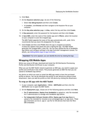 6. Click Next.
7. On the Keystore selection page, do one of the following:
• Select Use debug keystore and then click Create.
• In Location, click Browse and then navigate to the keystore file on your
computer.
8. On the Key alias selection page, in Alias, select the key and then click Create.
9. In Key password, enter the password for the keystore and then click Create.
10. In Save MDX, enter the name of the mobile app and in Where, select the location
on your computer to save the wrapped app.
The MDX Toolkit appends the name of the app automatically with _andr. Citrix
recommends that you leave this designation for the app.
11. Click Create and then click Finish when the app is wrapped successfully.
A status bar appears that shows the tool is signing the app. The MDX Toolkit
generates the wrapped MDX (.mdx) file. You can then upload the file to XenMobile
App Edition and configure settings in the App Controller management console. For
details, see Adding Mobile Apps to App Controller.
Important: If an error appears, you can identify the error by viewing the logs.
Wrapping iOS Mobile Apps
Before you wrap an iOS app, download and install the iOS Distribution Provisioning
Profile and Distribution Certificate to your computer.
When you use the MDX Toolkit wizard to generate an MDX app, you need to supply your
profile and certificate in the wizard. This process generates an MDX file that you can
upload to XenMobile App Edition.
Any device on which you want to install the MDX app needs to have the purchased
profile on device. You can be distribute the profile to user devices by using an email
attachment. Users can add the profile on their iOS device by clicking the attachment.
To wrap an iOS app with the MDX Toolkit
1. In your computer, open Applications > Citrix > MDXToolkit and then click the
MDXToolkit icon to open the MDX Toolkit.
2. On the Deployment page, choose one of the following options and then click Next.
• For IT administrators. Deploy from XenMobile to upload an .mdx file intended
for IT administrators to manage with XenMobile App Edition.
• For Independent Software Vendors (ISVs). Deploy app from App Store to
upload a file intended for inclusion as an unmanaged app in an app store. These
app extensions can be an .app or .ipa file for iOS devices that have the Worx
SDK embedded.
Deploying the XenMobile Solution
91
 