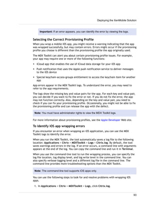 Important: If an error appears, you can identify the error by viewing the logs.
Selecting the Correct Provisioning Profile
When you wrap a mobile iOS app, you might receive a warning indicating that the app
was wrapped successfully, but may contain errors. Errors might occur if the provisioning
profile you choose is different than the provisioning profile the app originally used.
The MDX Toolkit can alert you about certain provisioning profile issues. For example,
your app may require one or more of the following functions:
w iCloud app that enables the use of iCloud data storage for your iOS app
w Push notification that uses the Apple push notification service to deliver messages
to the iOS device
w Special keychain-access-groups entitlement to access the keychain item for another
app
App errors appear in the MDX Toolkit logs. To understand the error, you may need to
refer to the app requirements.
The logs show the missing key and value pairs for the app. For each key and value pair,
you can decide if you want to fix the error or not. If you do not fix the error, the app
may not function correctly. Also, depending on the key and value pair, you need to
check if you can fix your provisioning profile. Occasionally, you might not be able to fix
the provisioning profile and can release the app with the defect.
Note: You must have administrator rights to view the MDX Toolkit logs.
For more information about provisioning profiles, see the Apple Developer Web site.
To identify iOS app wrapping errors
If you encounter an error when wrapping an iOS application, you can use the MDX
Toolkit logs to identify the error.
When you run the MDX Toolkit, the tool automatically saves a log file to the following
location: Applications > Citrix > MDXToolkit > Logs > Citrix.log. By default, the tool
saves warnings and errors in the log. If an error occurs, a command line with arguments
appears at the end of the log. You can copy the command line and run it in Terminal.
When you use the command-line tool to run the wrapping process, you can specify the
log file location, log display level, and log write level in the command line. You can
also specify verbose logging level and a different log file in the command line. The
command line provides more troubleshooting options than the MDX Toolkit.
Note: The command-line tool supports iOS apps only.
You can use the following steps to look for and resolve problems with wrapping iOS
apps.
1. In Applications > Citrix > MDXToolkit > Logs, click Citrix.log.
Deploying the XenMobile Solution
93
 