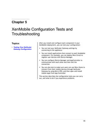 Chapter 5
XenMobile Configuration Tests and
Troubleshooting
Topics:
• Testing Your NetScaler
Gateway Configuration
After you install and configure each component in your
XenMobile deployment, you can test your configuration:
w You can test your NetScaler Gateway settings by
connecting to the appliance.
w You can install applications that connect to each XenMobile
component. For example, you can deploy Worx Enroll to
register user devices with Device Manager.
w You can configure Device Manager and AppController to
communicate with each other and then test the
connection.
w You can also test to make sure users can use Worx Home to
connect from their mobile devices through NetScaler
Gateway by using Micro VPN, and then open and install
mobile apps from App Controller.
This section describes the configuration tests you can carry
out, and what to do if you experience problems.
95
 