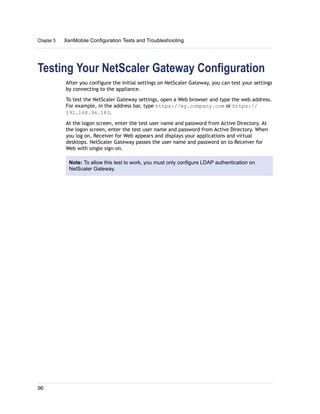 Testing Your NetScaler Gateway Configuration
After you configure the initial settings on NetScaler Gateway, you can test your settings
by connecting to the appliance.
To test the NetScaler Gateway settings, open a Web browser and type the web address.
For example, in the address bar, type https://my.company.com or https://
192.168.96.183.
At the logon screen, enter the test user name and password from Active Directory. At
the logon screen, enter the test user name and password from Active Directory. When
you log on, Receiver for Web appears and displays your applications and virtual
desktops. NetScaler Gateway passes the user name and password on to Receiver for
Web with single sign-on.
Note: To allow this test to work, you must only configure LDAP authentication on
NetScaler Gateway.
Chapter 5 XenMobile Configuration Tests and Troubleshooting
96
 
