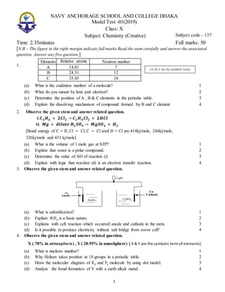 1
NAVY ANCHORAGE SCHOOL AND COLLEGE DHAKA
Model Test -01(2019)
Class: X
Subject: Chemistry (Creative)
Time: 2.35minutes Full marks: 50
[N.B – The figure in the right margin indicate full marks.Read the stem carefully and answer the associated
question. Answer any five question.]
1.
Elements Relative atomic
mass
Neutron number
A 14.01 7
B 24.31 12
C 35.45 18
(a) What is the oxidation number of a molecule? 1
(b) What do you meant by lone pair electron? 2
(c) Determine the position of A , B & C elements in the periodic table. 3
(d) Explain the dissolving mechanism of compound formed by B and C element 4
2. Observe the given stem and answer related question.
𝒊.𝑪 𝟐 𝑯 𝟔 + 𝟐𝑪𝒍 𝟐 → 𝑪 𝟐 𝑯 𝟒 𝑪𝒍 𝟐 + 𝟐𝑯𝑪𝒍
𝒊𝒊. 𝑴𝒈 + 𝒅𝒊𝒍𝒖𝒕𝒆 𝑯 𝟐 𝑺𝑶 𝟒 → 𝑴𝒈𝑺𝑶 𝟒 + 𝑯 𝟐
[Bond energy of 𝐶 − 𝐻, 𝐶𝑙 − 𝐶𝑙, 𝐶 − 𝐶𝑙 𝑎𝑛𝑑 𝐻 − 𝐶𝑙 are 414kj/mole, 244kj/mole,
326kj/mole and 431 kj/mole]
(a) What is the volume of 1 mole gas at STP? 1
(b) Explain that water is a polar compound. 2
(c) Determine the value of AH of reaction (i) 3
(d) Explain with logic that reaction (ii) is an electron transfer reaction. 4
3. Observe the given stem and answer related question.
(a) What is safonification? 1
(b) Explain 𝑁𝐻3 is a basic nature. 2
(c) Explains with cell reaction which occurred anode and cathode in the stem. 3
(d) Is it possible to produce electricity without salt bridge from avove cell? 4
4. Observe the given stem and answer related question.
X ( 78% in atmosphere) , Y ( 20.95% in amoshphere) [ X & Y are the symbolic term of elements]
(a) What is nucleon number? 1
(b) Why Helium takes position in 18 groups in a periodic table. 2
(c) Draw the molecular diagram of 𝑋2 and 𝑌2 molecule by using dot model. 3
(d) Analyze the bond formation of Y with a earth alkali metal. 4
Subject code - 137
[A, B, C are the symbolic term]
 