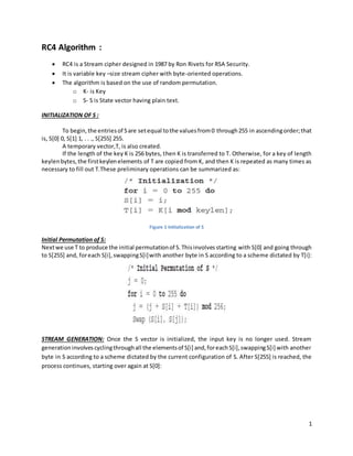 1
RC4 Algorithm :
 RC4 is a Stream cipher designed in 1987 by Ron Rivets for RSA Security.
 It is variable key –size stream cipher with byte-oriented operations.
 The algorithm is based on the use of random permutation.
o K- is Key
o S- S is State vector having plain text.
INITIALIZATION OF S :
To begin,the entriesof Sare setequal tothe valuesfrom0 through255 in ascendingorder;that
is, S[0] 0, S[1] 1, . . ., S[255] 255.
A temporary vector,T, is also created.
If the length of the key K is 256 bytes, then K is transferred to T. Otherwise, for a key of length
keylenbytes,the firstkeylenelements of T are copied from K, and then K is repeated as many times as
necessary to fill out T.These preliminary operations can be summarized as:
Figure 1 Initialization of S
Initial Permutation of S:
Nextwe use T to produce the initial permutationof S.Thisinvolvesstarting with S[0] and going through
to S[255] and, foreach S[i],swappingS[i]with another byte in S according to a scheme dictated by T[i]:
STREAM GENERATION: Once the S vector is initialized, the input key is no longer used. Stream
generationinvolvescyclingthroughall the elementsof S[i] and,foreachS[i],swappingS[i] with another
byte in S according to a scheme dictated by the current configuration of S. After S[255] is reached, the
process continues, starting over again at S[0]:
 