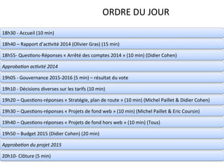 2	
  Page	
  –	
  	
  Conﬁden1el	
  –	
  Propriété	
  d’Anthalia	
  2014	
  
ORDRE	
  DU	
  JOUR	
  
18h30	
  -­‐	
  Accueil	
  (10	
  min)	
  
18h40	
  –	
  Rapport	
  d’ac1vité	
  2014	
  (Olivier	
  Gras)	
  (15	
  min)	
  
18h55-­‐	
  Ques1ons-­‐Réponses	
  «	
  Arrêté	
  des	
  comptes	
  2014	
  »	
  (10	
  min)	
  (Didier	
  Cohen)	
  
Approba(on	
  ac(vité	
  2014	
  
19h05	
  -­‐	
  Gouvernance	
  2015-­‐2016	
  (5	
  min)	
  –	
  résultat	
  du	
  vote	
  
19h10	
  -­‐	
  Décisions	
  diverses	
  sur	
  les	
  tarifs	
  (10	
  min)	
  
19h20	
  –	
  Ques1ons-­‐réponses	
  «	
  Stratégie,	
  plan	
  de	
  route	
  »	
  (10	
  min)	
  (Michel	
  Paillet	
  &	
  Didier	
  Cohen)	
  
19h30	
  –	
  Ques1ons-­‐réponses	
  «	
  Projets	
  de	
  fond	
  web	
  »	
  (10	
  min)	
  (Michel	
  Paillet	
  &	
  Eric	
  Coursin)	
  
19h40	
  –	
  Ques1ons-­‐réponses	
  «	
  Projets	
  de	
  fond	
  hors	
  web	
  »	
  (10	
  min)	
  (Tous)	
  
19h50	
  –	
  Budget	
  2015	
  (Didier	
  Cohen)	
  (20	
  min)	
  
Approba(on	
  du	
  projet	
  2015	
  
20h10-­‐	
  Clôture	
  (5	
  min)	
  
 