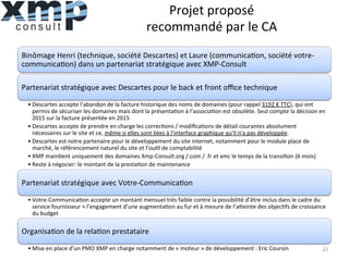 Projet	
  proposé	
  
recommandé	
  par	
  le	
  CA	
  
Binômage	
  Henri	
  (technique,	
  société	
  Descartes)	
  et	
  Laure	
  (communica1on,	
  société	
  votre-­‐
communica1on)	
  dans	
  un	
  partenariat	
  stratégique	
  avec	
  XMP-­‐Consult	
  
Partenariat	
  stratégique	
  avec	
  Descartes	
  pour	
  le	
  back	
  et	
  front	
  oﬃce	
  technique	
  
• Descartes	
  accepte	
  l’abandon	
  de	
  la	
  facture	
  historique	
  des	
  noms	
  de	
  domaines	
  (pour	
  rappel	
  3192	
  €	
  TTC),	
  qui	
  ont	
  
permis	
  de	
  sécuriser	
  les	
  domaines	
  mais	
  dont	
  la	
  présenta1on	
  à	
  l’associa1on	
  est	
  obsolète.	
  Seul	
  compte	
  la	
  décision	
  en	
  
2015	
  sur	
  la	
  facture	
  présentée	
  en	
  2015	
  
• Descartes	
  accepte	
  de	
  prendre	
  en	
  charge	
  les	
  correc1ons	
  /	
  modiﬁca1ons	
  de	
  détail	
  courantes	
  absolument	
  
nécessaires	
  sur	
  le	
  site	
  et	
  ce,	
  même	
  si	
  elles	
  sont	
  liées	
  à	
  l'interface	
  graphique	
  qu'il	
  n'a	
  pas	
  développée.	
  
• Descartes	
  est	
  notre	
  partenaire	
  pour	
  le	
  développement	
  du	
  site	
  internet,	
  notamment	
  pour	
  le	
  module	
  place	
  de	
  
marché,	
  le	
  référencement	
  naturel	
  du	
  site	
  et	
  l’ou1l	
  de	
  comptabilité	
  
• XMP	
  main1ent	
  uniquement	
  des	
  domaines	
  Xmp-­‐Consult.org	
  /.com	
  /	
  .fr	
  et	
  xmc	
  le	
  temps	
  de	
  la	
  transi1on	
  (6	
  mois)	
  
• Reste	
  à	
  négocier:	
  le	
  montant	
  de	
  la	
  presta1on	
  de	
  maintenance	
  
Partenariat	
  stratégique	
  avec	
  Votre-­‐Communica1on	
  
• Votre-­‐Communica1on	
  accepte	
  un	
  montant	
  mensuel	
  très	
  faible	
  contre	
  la	
  possibilité	
  d’être	
  inclus	
  dans	
  le	
  cadre	
  du	
  
service	
  fournisseur	
  +	
  l’engagement	
  d’une	
  augmenta1on	
  au	
  fur	
  et	
  à	
  mesure	
  de	
  l’aheinte	
  des	
  objec1fs	
  de	
  croissance	
  
du	
  budget	
  
Organisa1on	
  de	
  la	
  rela1on	
  prestataire	
  
• Mise	
  en	
  place	
  d’un	
  PMO	
  XMP	
  en	
  charge	
  notamment	
  de	
  «	
  moteur	
  »	
  de	
  développement	
  :	
  Eric	
  Coursin	
   22	
  
 