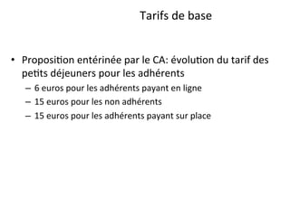 29	
  Page	
  –	
  	
  Conﬁden1el	
  –	
  Propriété	
  d’Anthalia	
  2014	
  
Tarifs	
  de	
  base	
  
•  Proposi1on	
  entérinée	
  par	
  le	
  CA:	
  évolu1on	
  du	
  tarif	
  des	
  
pe1ts	
  déjeuners	
  pour	
  les	
  adhérents	
  	
  
–  6	
  euros	
  pour	
  les	
  adhérents	
  payant	
  en	
  ligne	
  
–  15	
  euros	
  pour	
  les	
  non	
  adhérents	
  
–  15	
  euros	
  pour	
  les	
  adhérents	
  payant	
  sur	
  place	
  
 