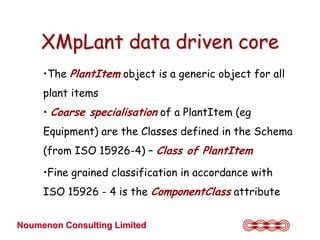 XMpLant data driven core
     •The PlantItem object is a generic object for all
     plant items
     • Coarse specialisation of a PlantItem (eg
     Equipment) are the Classes defined in the Schema
     (from ISO 15926-4) – Class of PlantItem

     •Fine grained classification in accordance with
     ISO 15926 - 4 is the ComponentClass attribute


Noumenon Consulting Limited
 