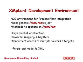 XMpLant Development Environment
     •OO environment for Process Plant integration
     •Uses generic PlantItem object
     •Methods to operate on PlantItem

     •High level of abstraction
     •Powerful Mapping subsystem
     •Concurrent access to multiple sources / targets

     •Persistent model is XML


Noumenon Consulting Limited
 