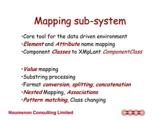 Mapping sub-system
     •Core tool for the data driven environment
     •Element and Attribute name mapping
     •Component Classes to XMpLant ComponentClass


     •Value mapping
     •Substring processing
     •Format conversion, splitting, concatenation
     •Nested Mapping, Associations
     •Pattern matching, Class changing

Noumenon Consulting Limited
 