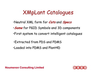 XMpLant Catalogues
     •Neutral XML form for Cats and Specs
     •Same for P&ID Symbols and 3D components
     •First system to convert intelligent catalogues

     •Extracted from PDS and PDMS
     •Loaded into PDMS and Plant4D




Noumenon Consulting Limited
 