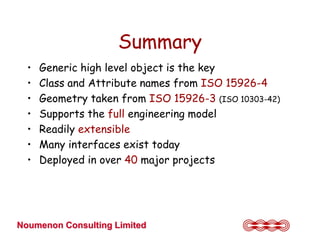 Summary
  •   Generic high level object is the key
  •   Class and Attribute names from ISO 15926-4
  •   Geometry taken from ISO 15926-3 (ISO 10303-42)
  •   Supports the full engineering model
  •   Readily extensible
  •   Many interfaces exist today
  •   Deployed in over 40 major projects




Noumenon Consulting Limited
 