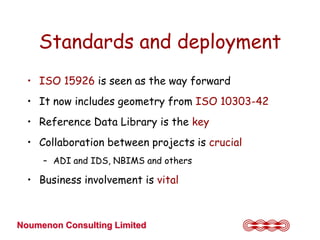 Standards and deployment
  • ISO 15926 is seen as the way forward
  • It now includes geometry from ISO 10303-42
  • Reference Data Library is the key
  • Collaboration between projects is crucial
     – ADI and IDS, NBIMS and others

  • Business involvement is vital



Noumenon Consulting Limited
 