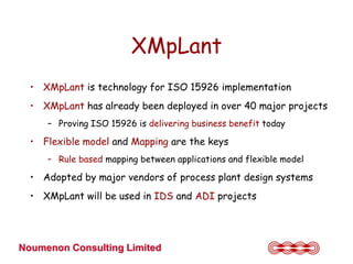 XMpLant
  • XMpLant is technology for ISO 15926 implementation
  • XMpLant has already been deployed in over 40 major projects
     – Proving ISO 15926 is delivering business benefit today

  • Flexible model and Mapping are the keys
     – Rule based mapping between applications and flexible model

  • Adopted by major vendors of process plant design systems
  • XMpLant will be used in IDS and ADI projects




Noumenon Consulting Limited
 