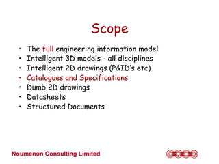 Scope
  •   The full engineering information model
  •   Intelligent 3D models - all disciplines
  •   Intelligent 2D drawings (P&ID’s etc)
  •   Catalogues and Specifications
  •   Dumb 2D drawings
  •   Datasheets
  •   Structured Documents




Noumenon Consulting Limited
 
