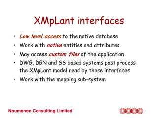 XMpLant interfaces
  • Low level access to the native database
  • Work with native entities and attributes
  • May access custom files of the application
  • DWG, DGN and SS based systems post process
    the XMpLant model read by those interfaces
  • Work with the mapping sub-system




Noumenon Consulting Limited
 