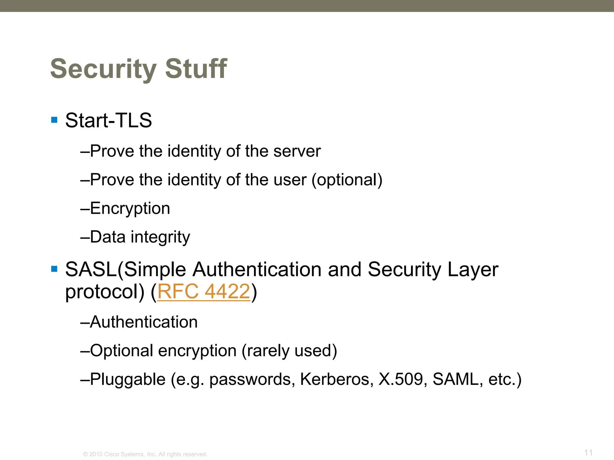 © 2010 Cisco Systems, Inc. All rights reserved. 11
Security Stuff
 Start-TLS
–Prove the identity of the server
–Prove the identity of the user (optional)
–Encryption
–Data integrity
 SASL(Simple Authentication and Security Layer
protocol) (RFC 4422)
–Authentication
–Optional encryption (rarely used)
–Pluggable (e.g. passwords, Kerberos, X.509, SAML, etc.)
 