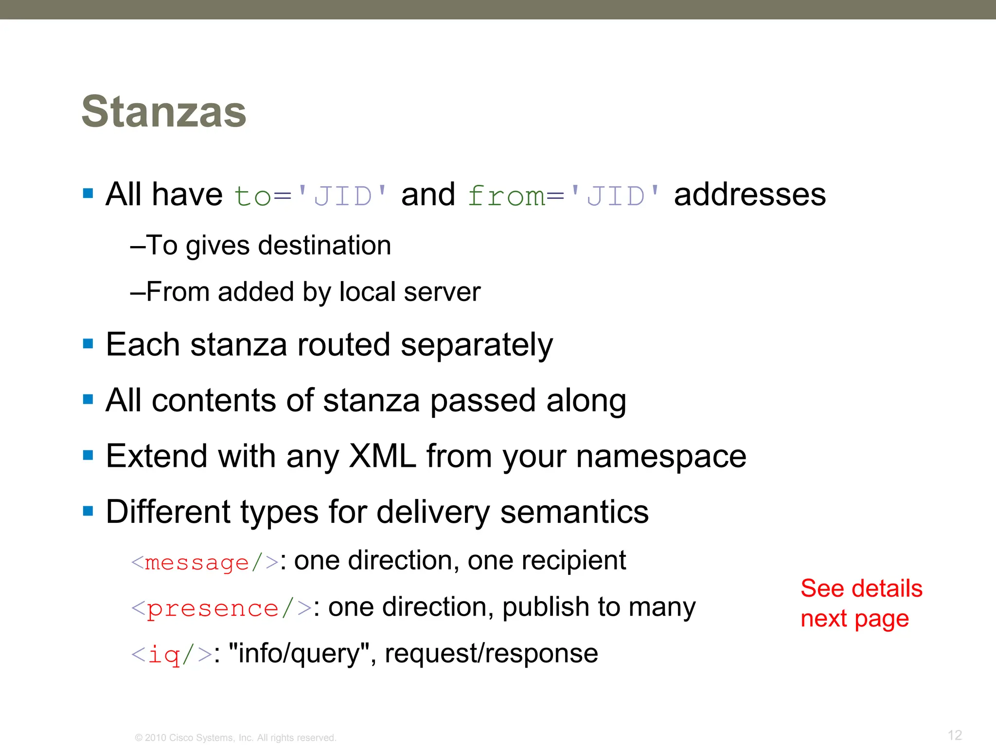 © 2010 Cisco Systems, Inc. All rights reserved. 12
Stanzas
 All have to='JID' and from='JID' addresses
–To gives destination
–From added by local server
 Each stanza routed separately
 All contents of stanza passed along
 Extend with any XML from your namespace
 Different types for delivery semantics
<message/>: one direction, one recipient
<presence/>: one direction, publish to many
<iq/>: "info/query", request/response
See details
next page
 