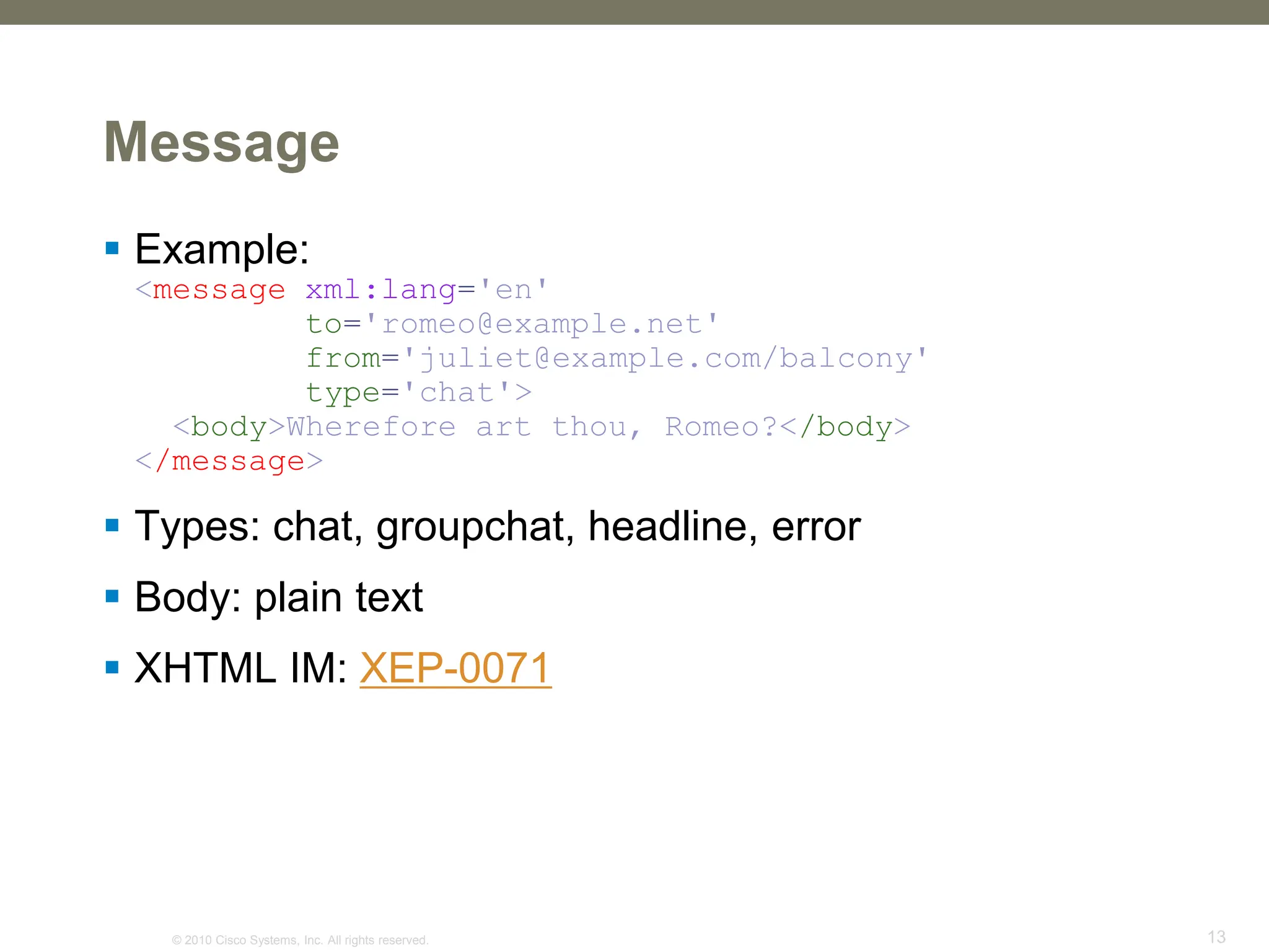 © 2010 Cisco Systems, Inc. All rights reserved. 13
Message
 Example:
<message xml:lang='en'
to='romeo@example.net'
from='juliet@example.com/balcony'
type='chat'>
<body>Wherefore art thou, Romeo?</body>
</message>
 Types: chat, groupchat, headline, error
 Body: plain text
 XHTML IM: XEP-0071
 