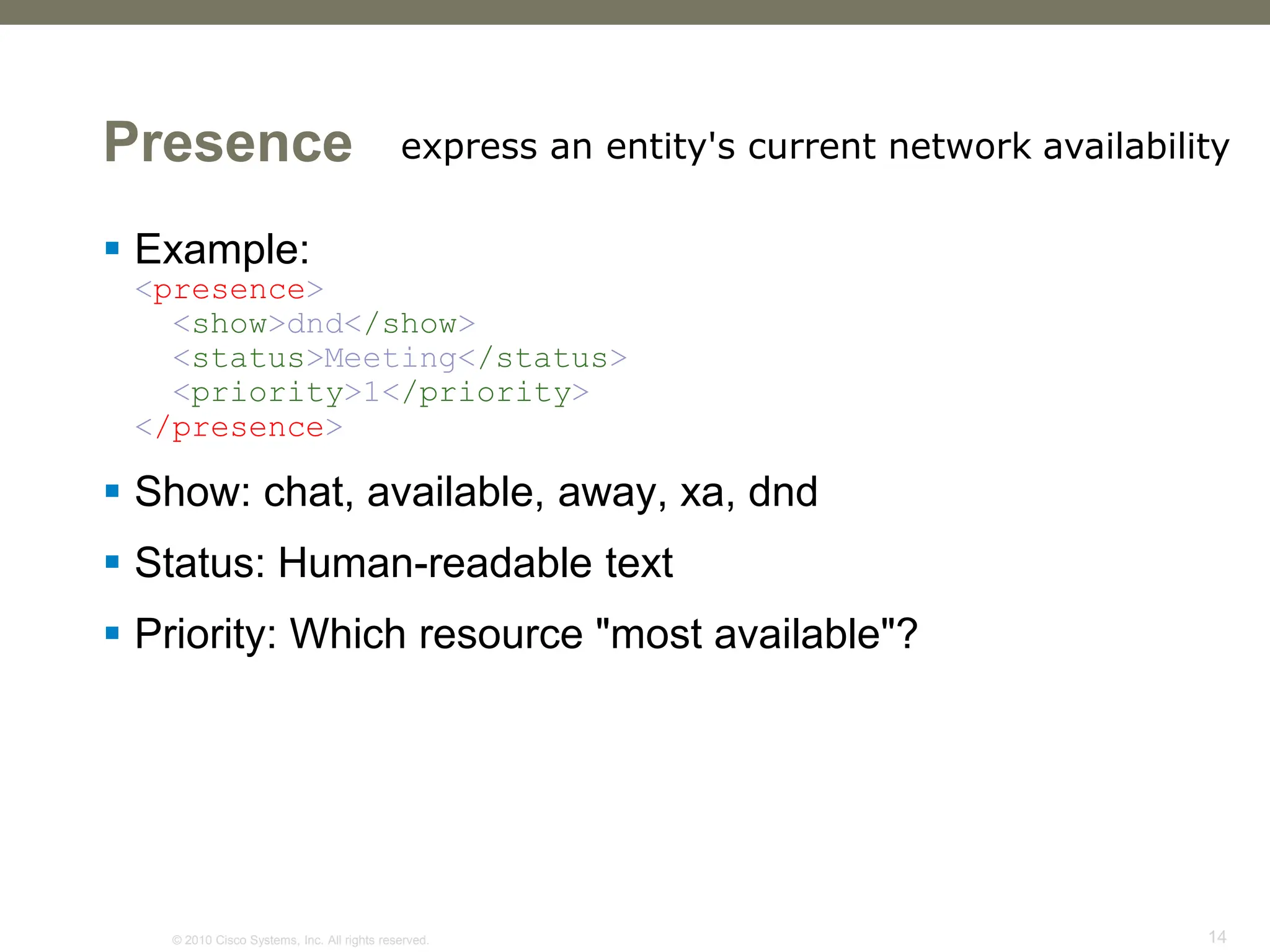 © 2010 Cisco Systems, Inc. All rights reserved. 14
Presence
 Example:
<presence>
<show>dnd</show>
<status>Meeting</status>
<priority>1</priority>
</presence>
 Show: chat, available, away, xa, dnd
 Status: Human-readable text
 Priority: Which resource "most available"?
express an entity's current network availability
 