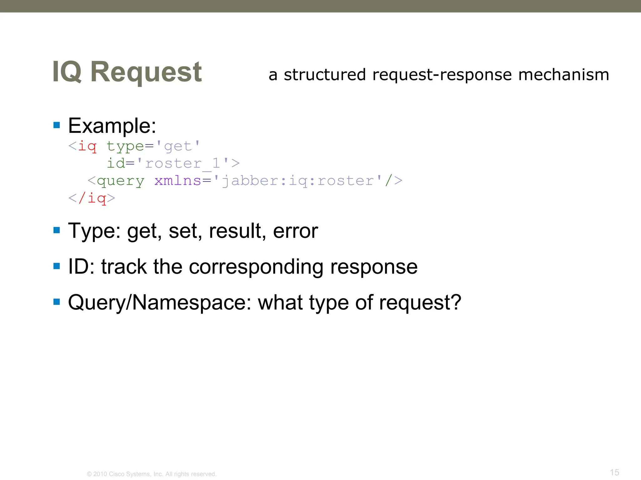 © 2010 Cisco Systems, Inc. All rights reserved. 15
IQ Request
 Example:
<iq type='get'
id='roster_1'>
<query xmlns='jabber:iq:roster'/>
</iq>
 Type: get, set, result, error
 ID: track the corresponding response
 Query/Namespace: what type of request?
a structured request-response mechanism
 