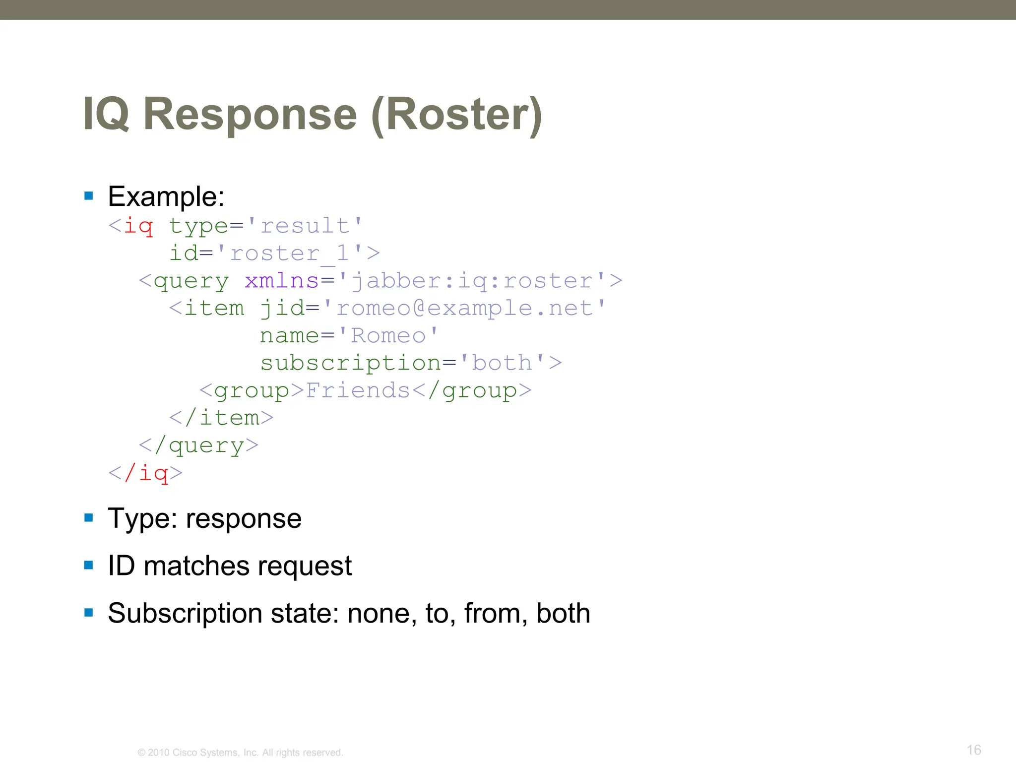 © 2010 Cisco Systems, Inc. All rights reserved. 16
IQ Response (Roster)
 Example:
<iq type='result'
id='roster_1'>
<query xmlns='jabber:iq:roster'>
<item jid='romeo@example.net'
name='Romeo'
subscription='both'>
<group>Friends</group>
</item>
</query>
</iq>
 Type: response
 ID matches request
 Subscription state: none, to, from, both
 