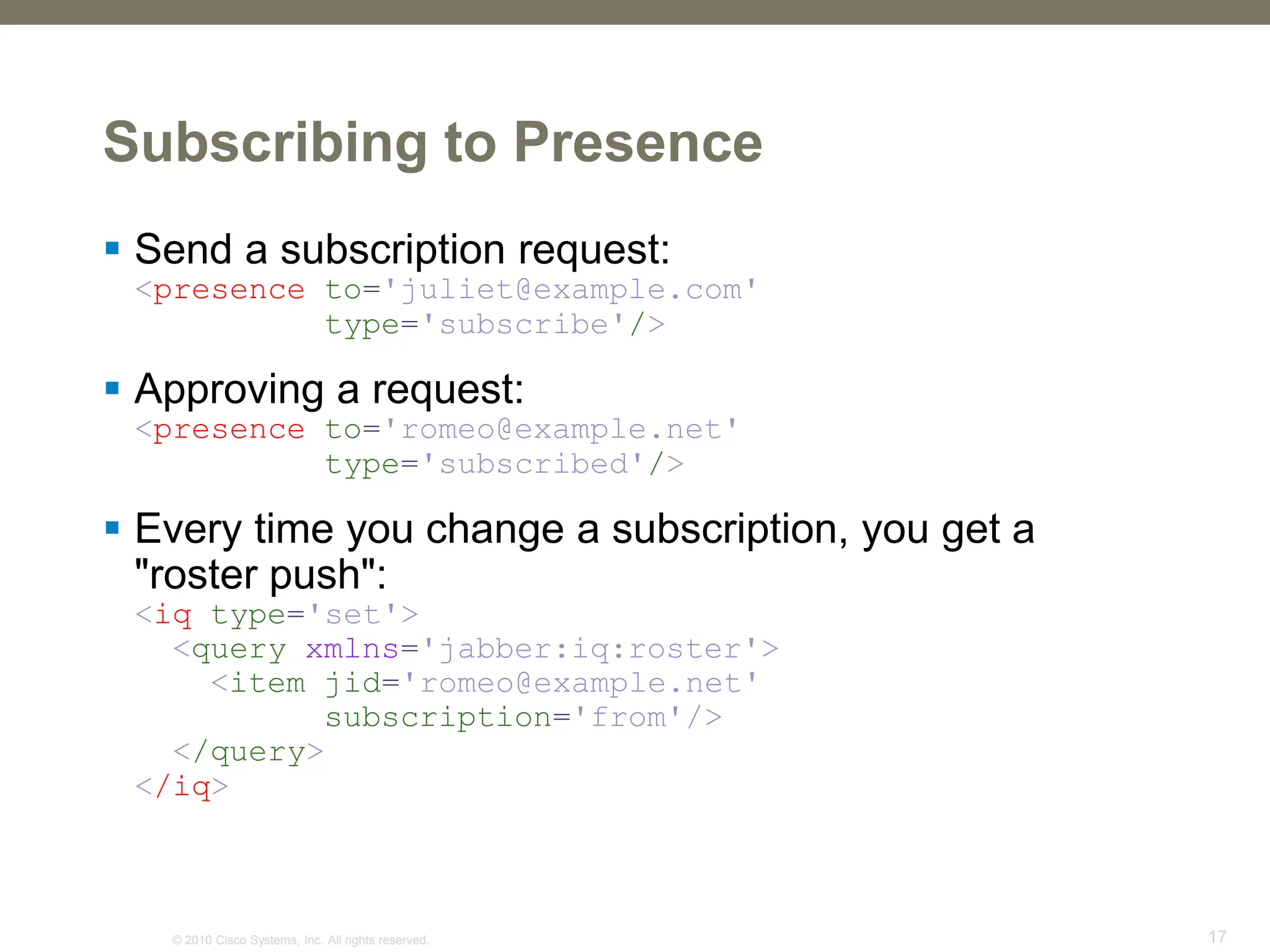 © 2010 Cisco Systems, Inc. All rights reserved. 17
Subscribing to Presence
 Send a subscription request:
<presence to='juliet@example.com'
type='subscribe'/>
 Approving a request:
<presence to='romeo@example.net'
type='subscribed'/>
 Every time you change a subscription, you get a
"roster push":
<iq type='set'>
<query xmlns='jabber:iq:roster'>
<item jid='romeo@example.net'
subscription='from'/>
</query>
</iq>
 