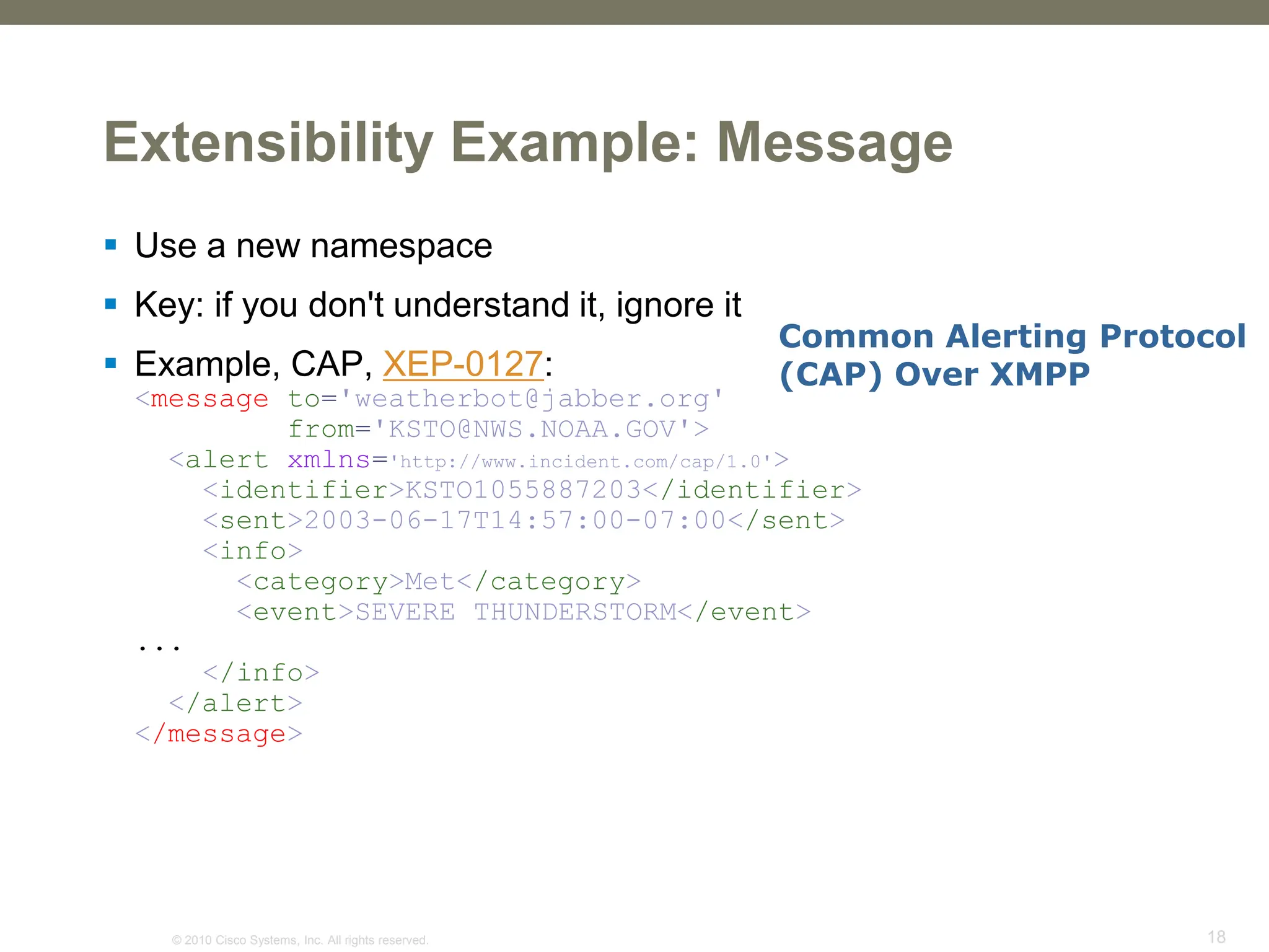 © 2010 Cisco Systems, Inc. All rights reserved. 18
Extensibility Example: Message
 Use a new namespace
 Key: if you don't understand it, ignore it
 Example, CAP, XEP-0127:
<message to='weatherbot@jabber.org'
from='KSTO@NWS.NOAA.GOV'>
<alert xmlns='http://www.incident.com/cap/1.0'>
<identifier>KSTO1055887203</identifier>
<sent>2003-06-17T14:57:00-07:00</sent>
<info>
<category>Met</category>
<event>SEVERE THUNDERSTORM</event>
...
</info>
</alert>
</message>
Common Alerting Protocol
(CAP) Over XMPP
 