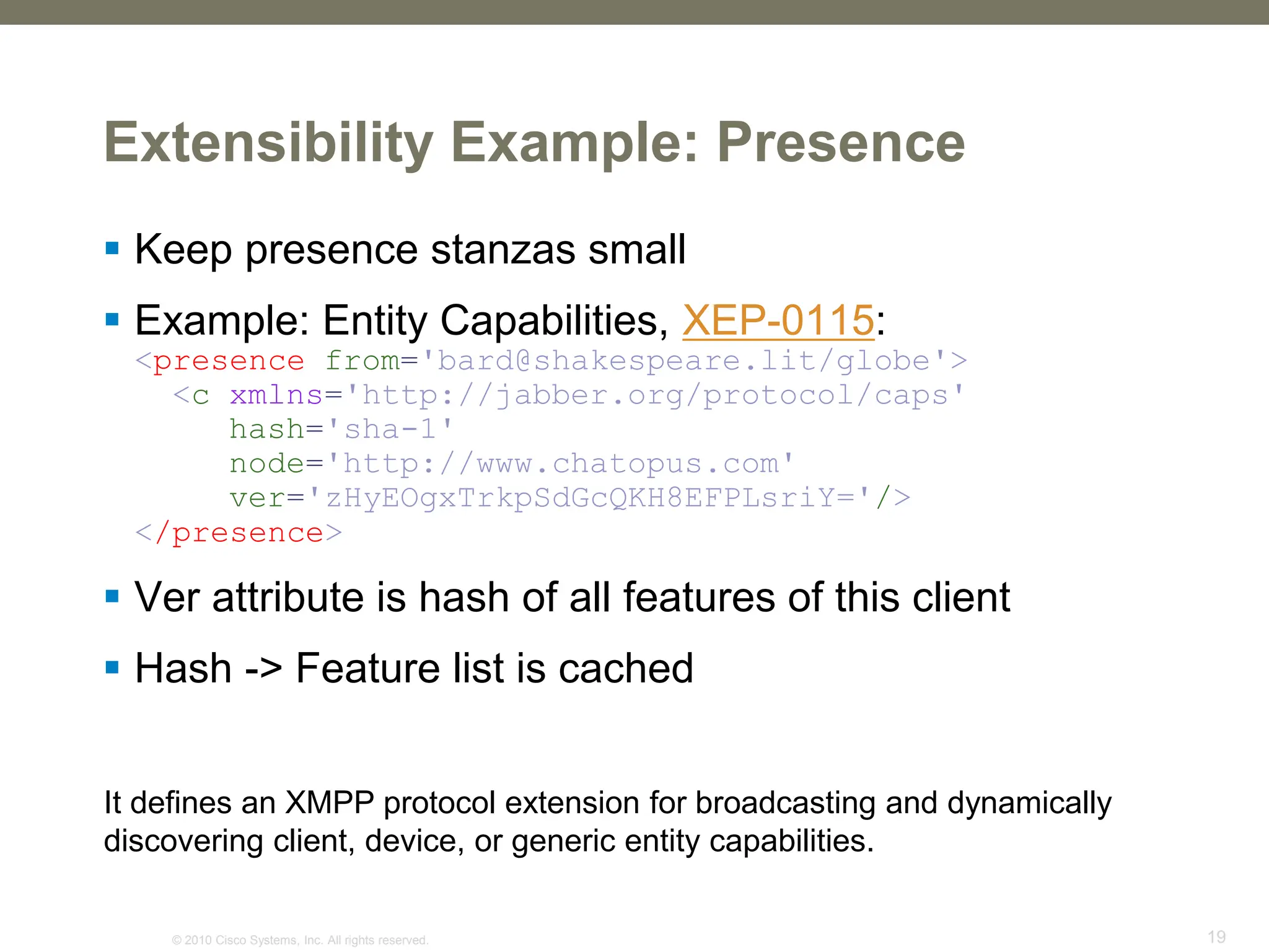 © 2010 Cisco Systems, Inc. All rights reserved. 19
Extensibility Example: Presence
 Keep presence stanzas small
 Example: Entity Capabilities, XEP-0115:
<presence from='bard@shakespeare.lit/globe'>
<c xmlns='http://jabber.org/protocol/caps'
hash='sha-1'
node='http://www.chatopus.com'
ver='zHyEOgxTrkpSdGcQKH8EFPLsriY='/>
</presence>
 Ver attribute is hash of all features of this client
 Hash -> Feature list is cached
It defines an XMPP protocol extension for broadcasting and dynamically
discovering client, device, or generic entity capabilities.
 