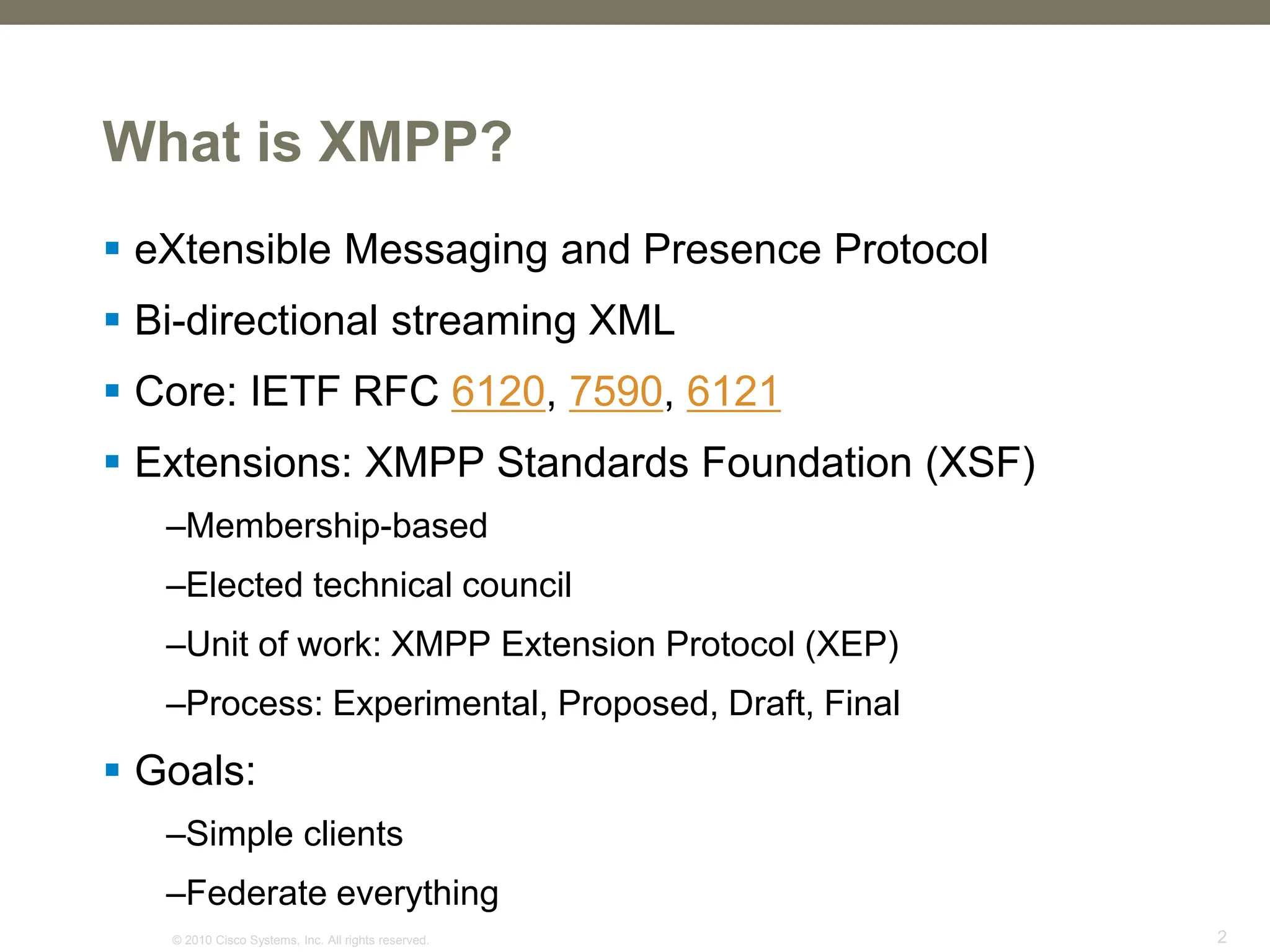 © 2010 Cisco Systems, Inc. All rights reserved. 2
What is XMPP?
 eXtensible Messaging and Presence Protocol
 Bi-directional streaming XML
 Core: IETF RFC 6120, 7590, 6121
 Extensions: XMPP Standards Foundation (XSF)
–Membership-based
–Elected technical council
–Unit of work: XMPP Extension Protocol (XEP)
–Process: Experimental, Proposed, Draft, Final
 Goals:
–Simple clients
–Federate everything
 