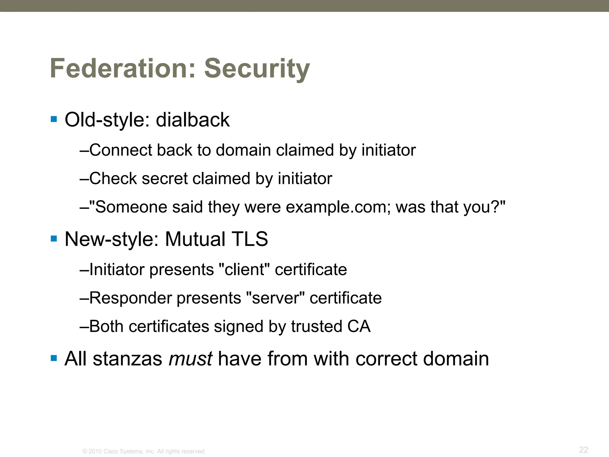 © 2010 Cisco Systems, Inc. All rights reserved. 22
Federation: Security
 Old-style: dialback
–Connect back to domain claimed by initiator
–Check secret claimed by initiator
–"Someone said they were example.com; was that you?"
 New-style: Mutual TLS
–Initiator presents "client" certificate
–Responder presents "server" certificate
–Both certificates signed by trusted CA
 All stanzas must have from with correct domain
 