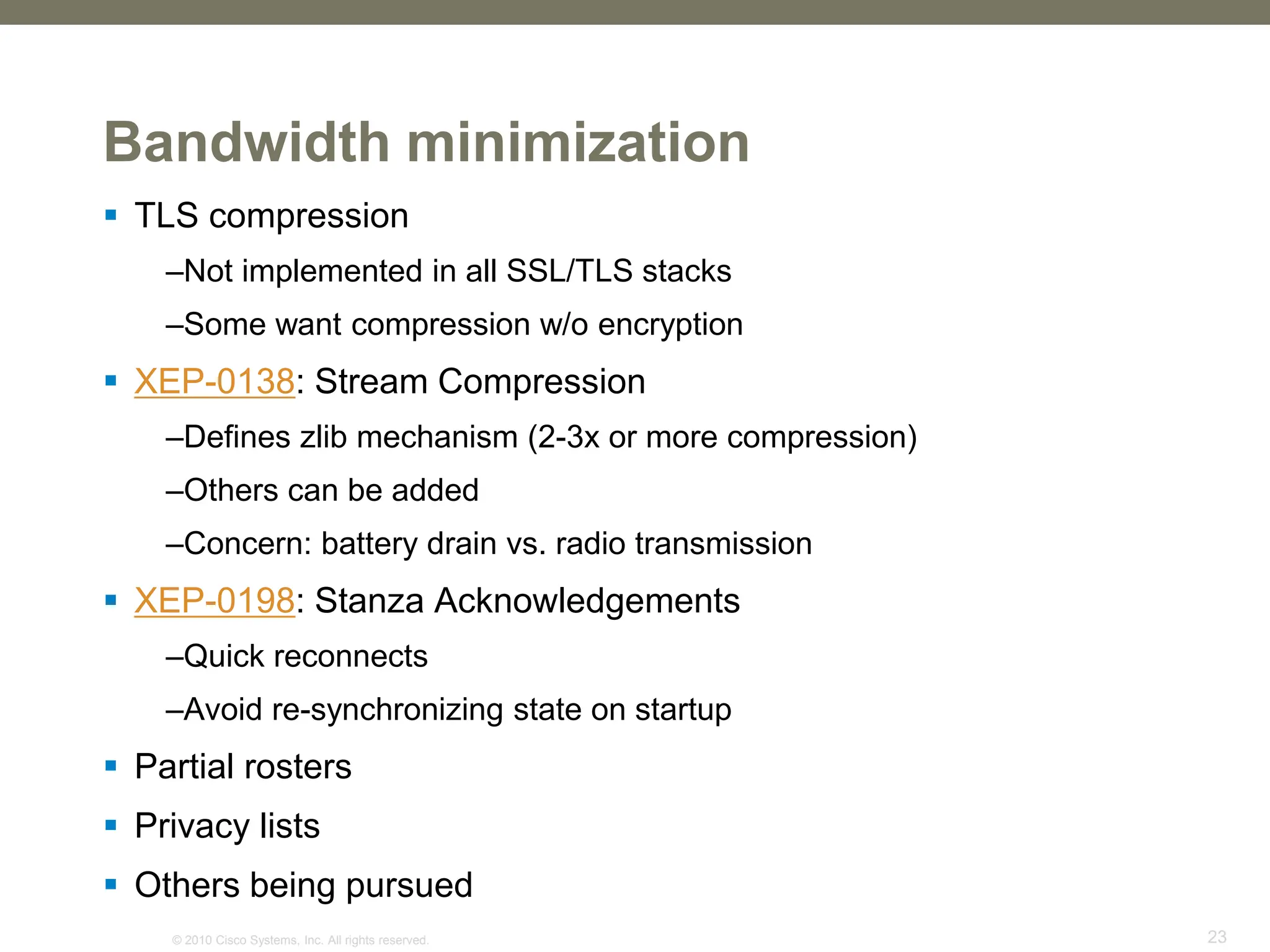 © 2010 Cisco Systems, Inc. All rights reserved. 23
Bandwidth minimization
 TLS compression
–Not implemented in all SSL/TLS stacks
–Some want compression w/o encryption
 XEP-0138: Stream Compression
–Defines zlib mechanism (2-3x or more compression)
–Others can be added
–Concern: battery drain vs. radio transmission
 XEP-0198: Stanza Acknowledgements
–Quick reconnects
–Avoid re-synchronizing state on startup
 Partial rosters
 Privacy lists
 Others being pursued
 