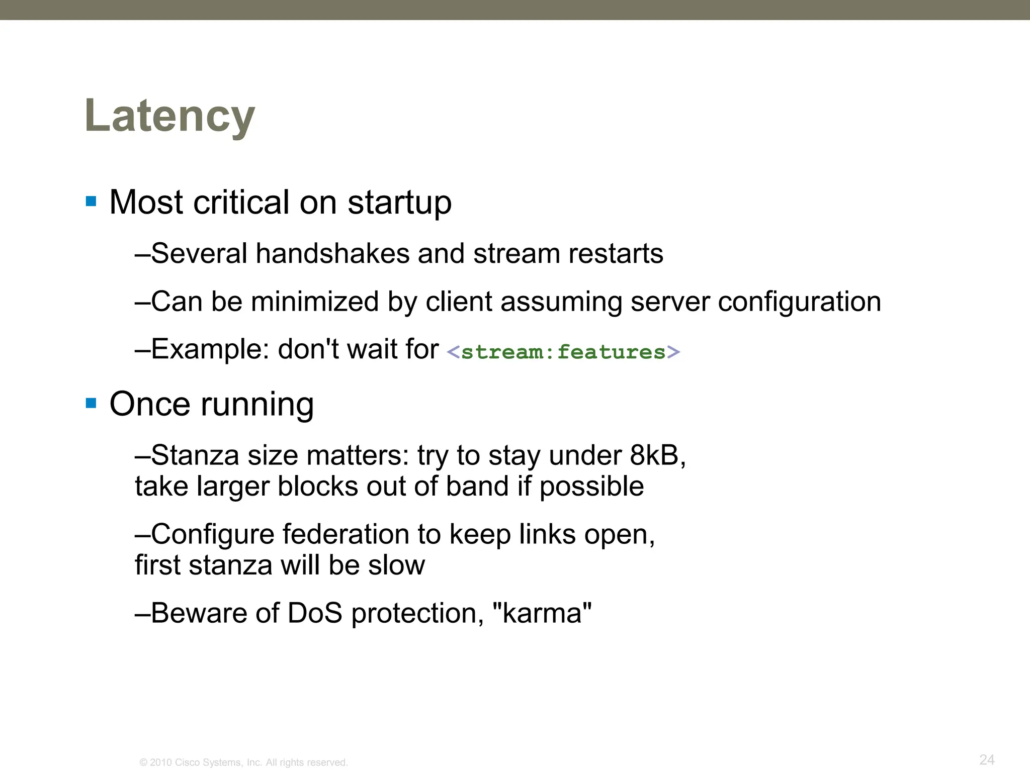 © 2010 Cisco Systems, Inc. All rights reserved. 24
Latency
 Most critical on startup
–Several handshakes and stream restarts
–Can be minimized by client assuming server configuration
–Example: don't wait for <stream:features>
 Once running
–Stanza size matters: try to stay under 8kB,
take larger blocks out of band if possible
–Configure federation to keep links open,
first stanza will be slow
–Beware of DoS protection, "karma"
 