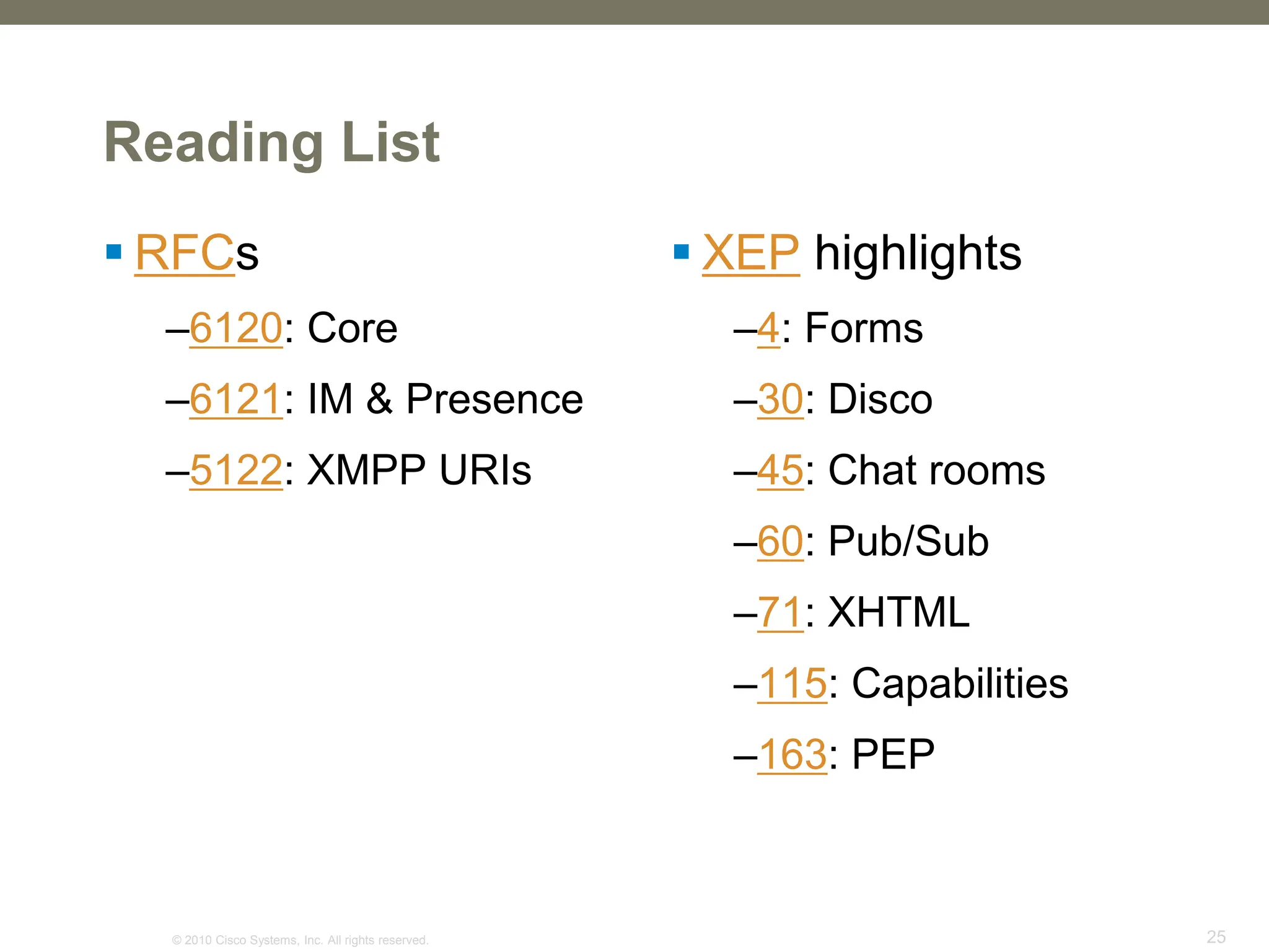 © 2010 Cisco Systems, Inc. All rights reserved. 25
Reading List
 RFCs
–6120: Core
–6121: IM & Presence
–5122: XMPP URIs
 XEP highlights
–4: Forms
–30: Disco
–45: Chat rooms
–60: Pub/Sub
–71: XHTML
–115: Capabilities
–163: PEP
 