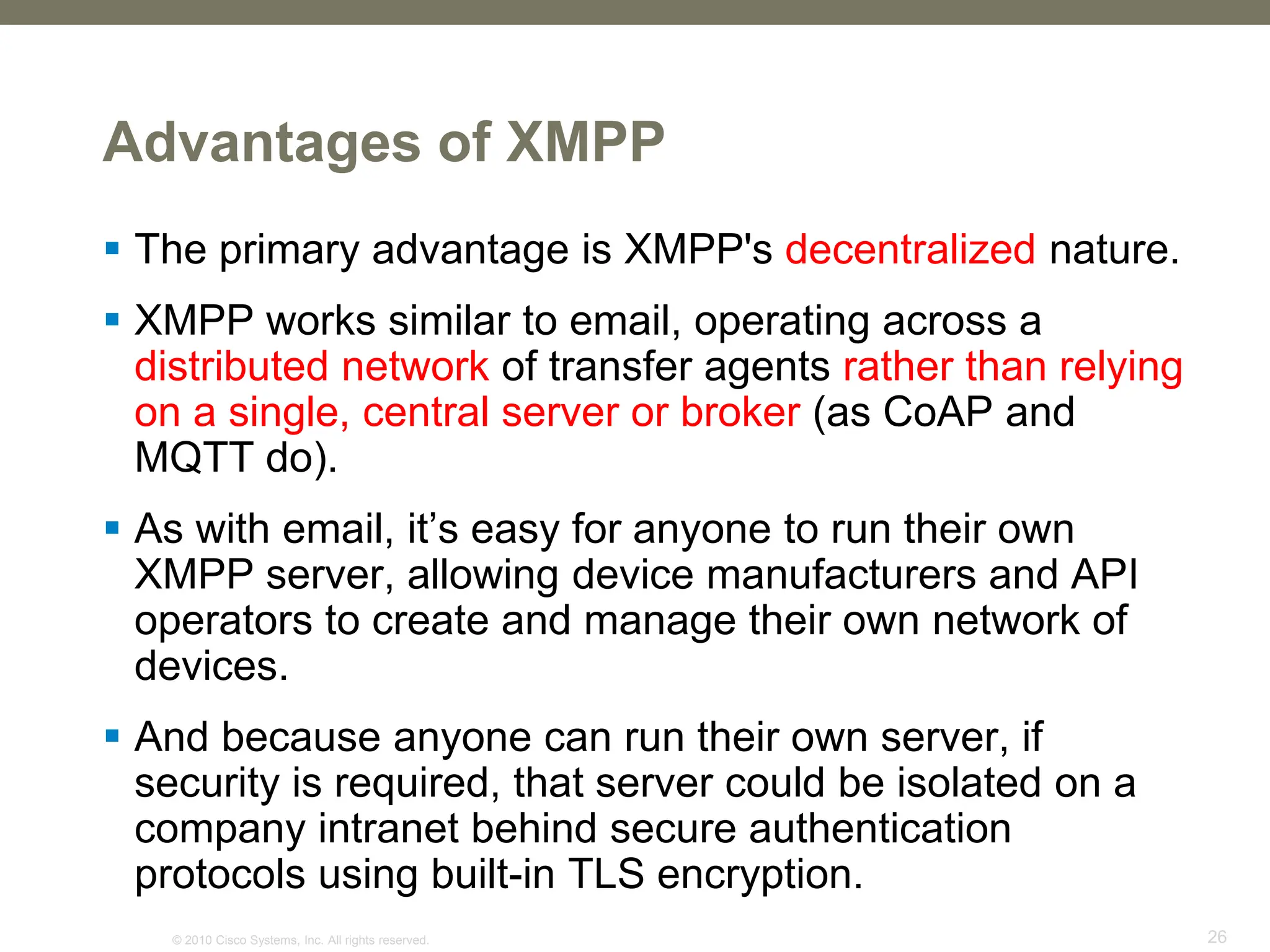 © 2010 Cisco Systems, Inc. All rights reserved. 26
Advantages of XMPP
 The primary advantage is XMPP's decentralized nature.
 XMPP works similar to email, operating across a
distributed network of transfer agents rather than relying
on a single, central server or broker (as CoAP and
MQTT do).
 As with email, it’s easy for anyone to run their own
XMPP server, allowing device manufacturers and API
operators to create and manage their own network of
devices.
 And because anyone can run their own server, if
security is required, that server could be isolated on a
company intranet behind secure authentication
protocols using built-in TLS encryption.
 
