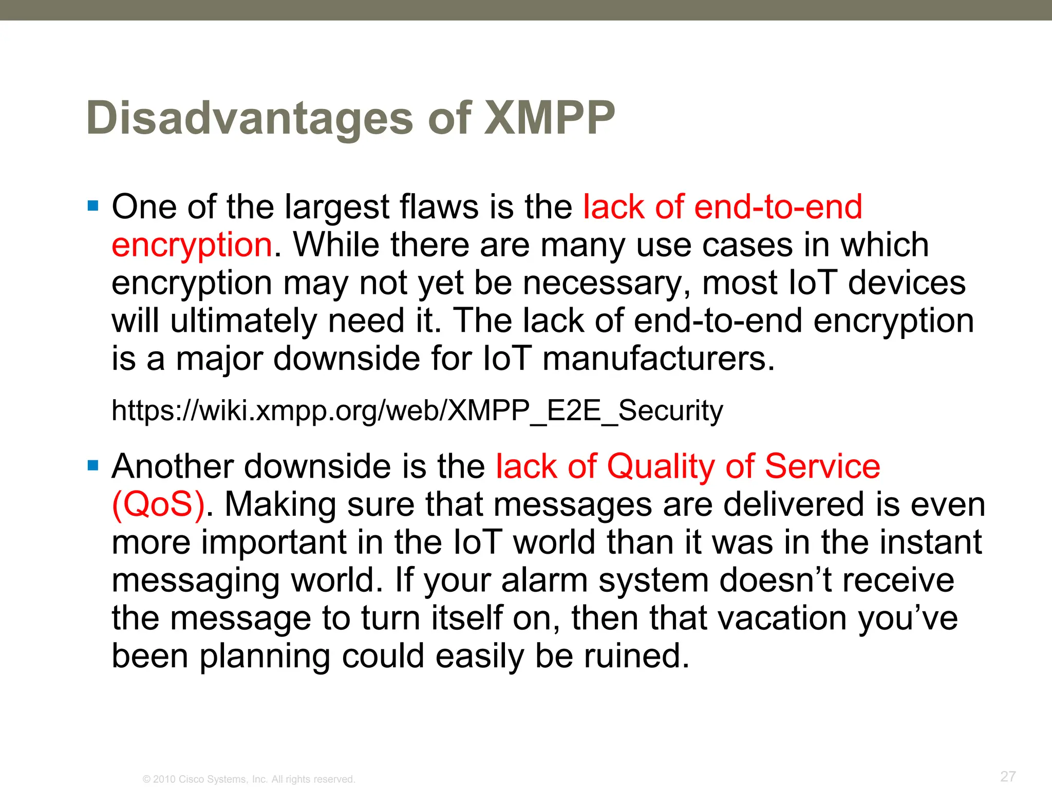 © 2010 Cisco Systems, Inc. All rights reserved. 27
Disadvantages of XMPP
 One of the largest flaws is the lack of end-to-end
encryption. While there are many use cases in which
encryption may not yet be necessary, most IoT devices
will ultimately need it. The lack of end-to-end encryption
is a major downside for IoT manufacturers.
https://wiki.xmpp.org/web/XMPP_E2E_Security
 Another downside is the lack of Quality of Service
(QoS). Making sure that messages are delivered is even
more important in the IoT world than it was in the instant
messaging world. If your alarm system doesn’t receive
the message to turn itself on, then that vacation you’ve
been planning could easily be ruined.
 