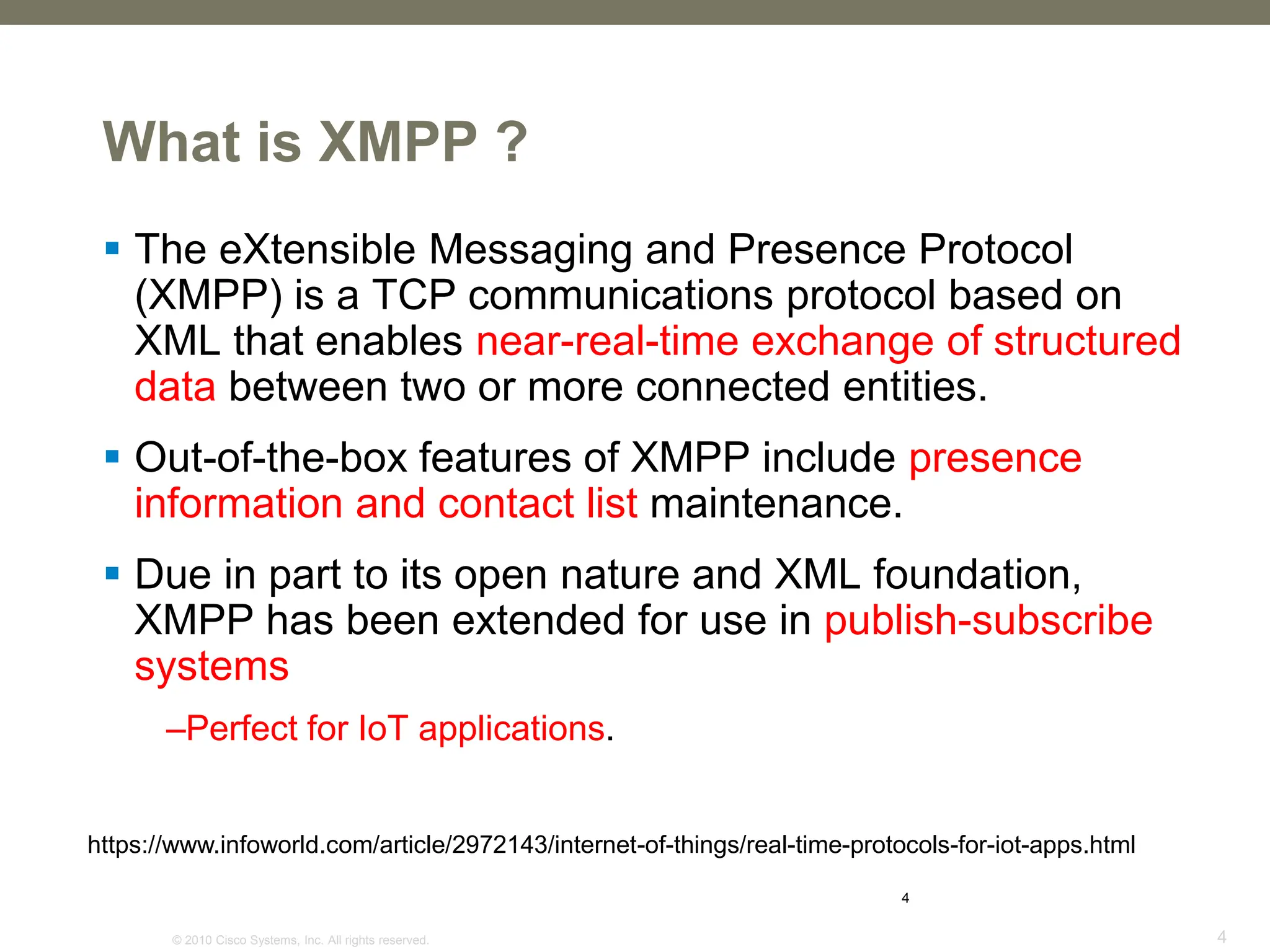 © 2010 Cisco Systems, Inc. All rights reserved. 4
4
What is XMPP ?
 The eXtensible Messaging and Presence Protocol
(XMPP) is a TCP communications protocol based on
XML that enables near-real-time exchange of structured
data between two or more connected entities.
 Out-of-the-box features of XMPP include presence
information and contact list maintenance.
 Due in part to its open nature and XML foundation,
XMPP has been extended for use in publish-subscribe
systems
–Perfect for IoT applications.
https://www.infoworld.com/article/2972143/internet-of-things/real-time-protocols-for-iot-apps.html
 