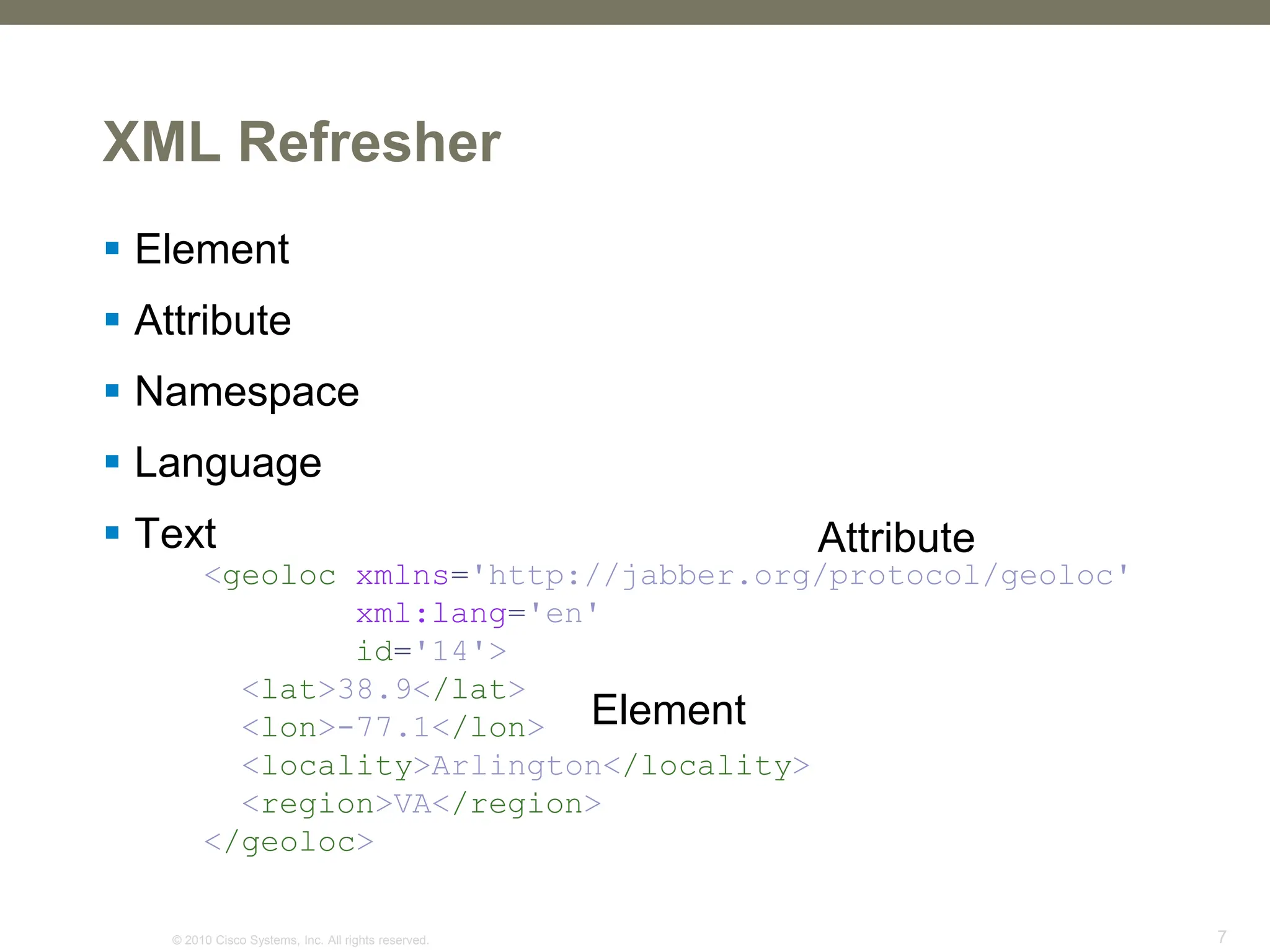 © 2010 Cisco Systems, Inc. All rights reserved. 7
<geoloc xmlns='http://jabber.org/protocol/geoloc'
xml:lang='en'
id='14'>
<lat>38.9</lat>
<lon>-77.1</lon>
<locality>Arlington</locality>
<region>VA</region>
</geoloc>
XML Refresher
 Element
 Attribute
 Namespace
 Language
 Text Attribute
Element
 