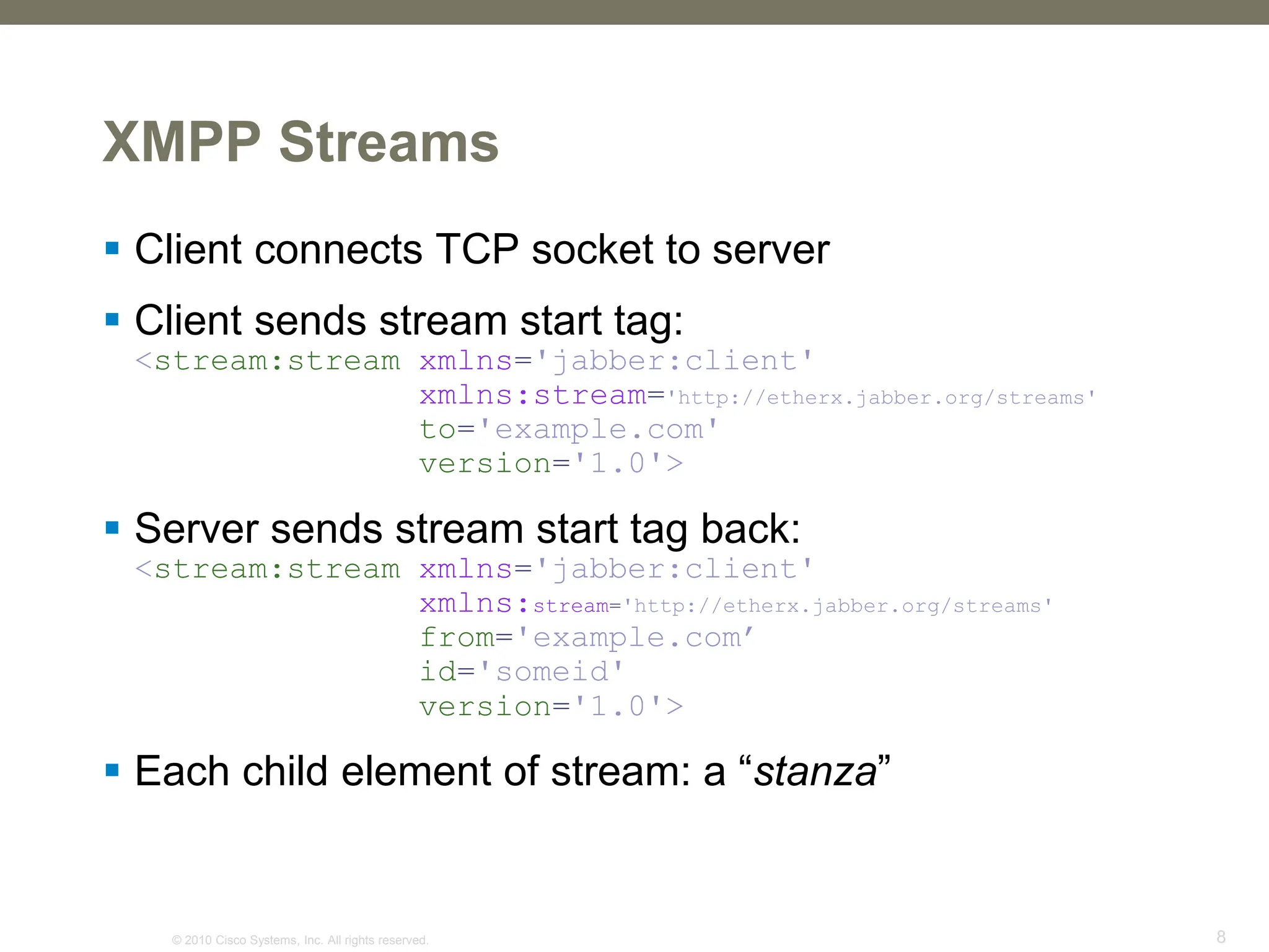 © 2010 Cisco Systems, Inc. All rights reserved. 8
XMPP Streams
 Client connects TCP socket to server
 Client sends stream start tag:
<stream:stream xmlns='jabber:client'
xmlns:stream='http://etherx.jabber.org/streams'
to='example.com'
version='1.0'>
 Server sends stream start tag back:
<stream:stream xmlns='jabber:client'
xmlns:stream='http://etherx.jabber.org/streams'
from='example.com’
id='someid'
version='1.0'>
 Each child element of stream: a “stanza”
 