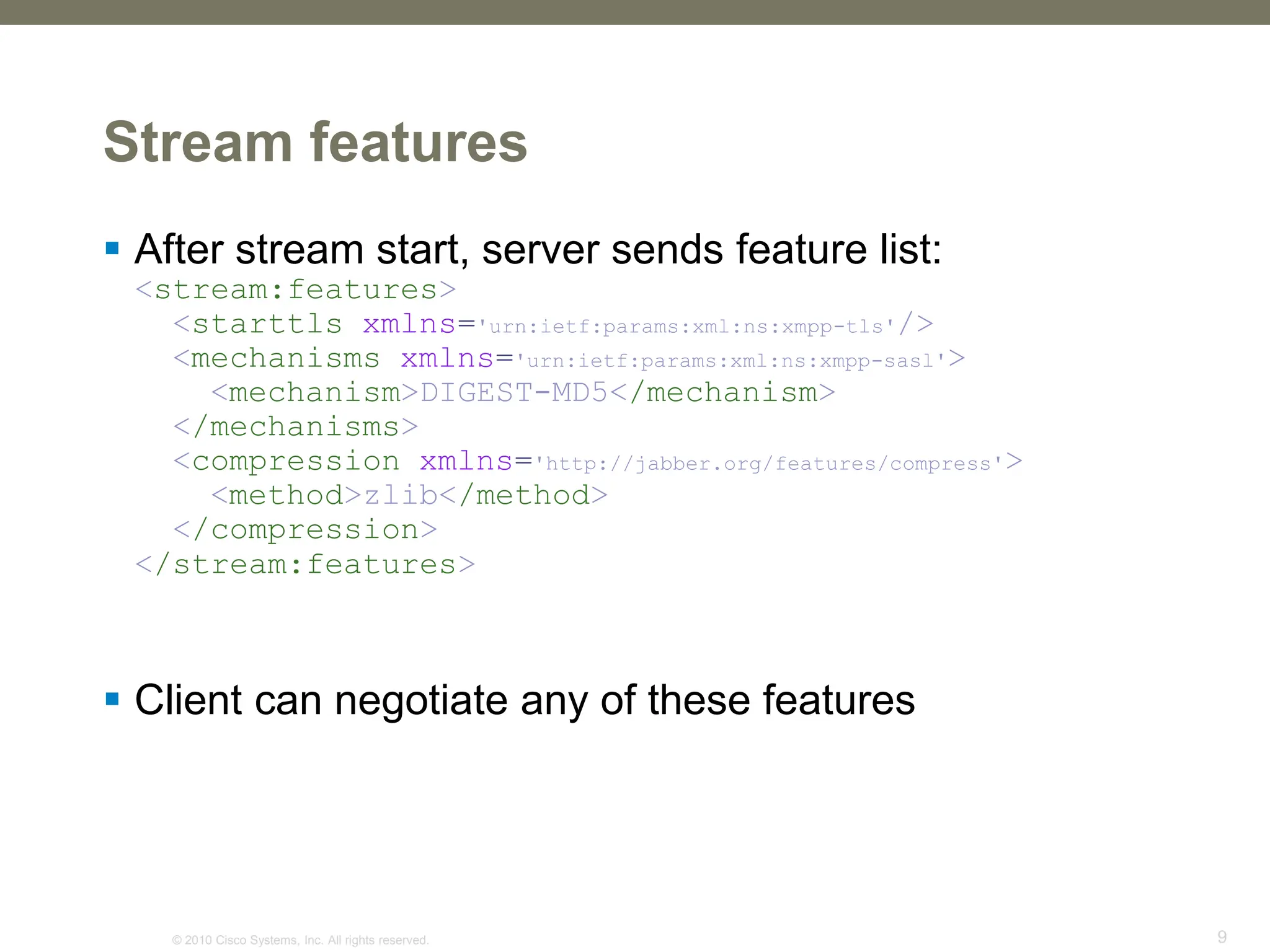 © 2010 Cisco Systems, Inc. All rights reserved. 9
Stream features
 After stream start, server sends feature list:
<stream:features>
<starttls xmlns='urn:ietf:params:xml:ns:xmpp-tls'/>
<mechanisms xmlns='urn:ietf:params:xml:ns:xmpp-sasl'>
<mechanism>DIGEST-MD5</mechanism>
</mechanisms>
<compression xmlns='http://jabber.org/features/compress'>
<method>zlib</method>
</compression>
</stream:features>
 Client can negotiate any of these features
 