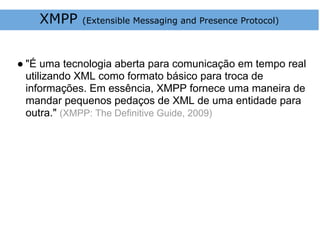 XMPP    (Extensible Messaging and Presence Protocol)




● "É uma tecnologia aberta para comunicação em tempo real
  utilizando XML como formato básico para troca de
  informações. Em essência, XMPP fornece uma maneira de
  mandar pequenos pedaços de XML de uma entidade para
  outra." (XMPP: The Definitive Guide, 2009)
 