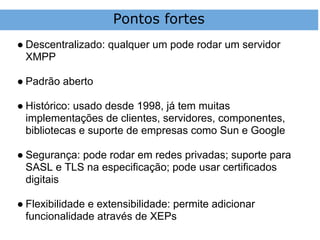 Pontos fortes
● Descentralizado: qualquer um pode rodar um servidor
  XMPP

● Padrão aberto

● Histórico: usado desde 1998, já tem muitas
  implementações de clientes, servidores, componentes,
  bibliotecas e suporte de empresas como Sun e Google

● Segurança: pode rodar em redes privadas; suporte para
  SASL e TLS na especificação; pode usar certificados
  digitais

● Flexibilidade e extensibilidade: permite adicionar
  funcionalidade através de XEPs
 