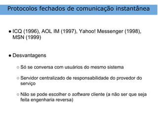 Protocolos fechados de comunicação instantânea


● ICQ (1996), AOL IM (1997), Yahoo! Messenger (1998),
  MSN (1999)


● Desvantagens

   ○ Só se conversa com usuários do mesmo sistema

   ○ Servidor centralizado de responsabilidade do provedor do
     serviço

   ○ Não se pode escolher o software cliente (a não ser que seja
     feita engenharia reversa)
 