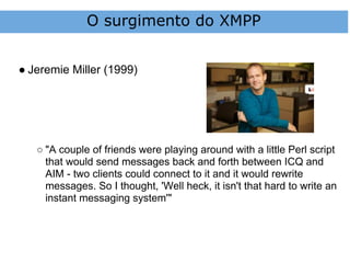 O surgimento do XMPP


● Jeremie Miller (1999)




   ○ "A couple of friends were playing around with a little Perl script
     that would send messages back and forth between ICQ and
     AIM - two clients could connect to it and it would rewrite
     messages. So I thought, 'Well heck, it isn't that hard to write an
     instant messaging system'"
 