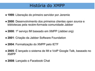 História do XMPP

● 1999: Liberação do primeiro servidor por Jeremie

● 2000: Desenvolvimento dos primeiros clientes open source e
  bibliotecas pela recém-formada comunidade Jabber

● 2000: 1º serviço IM baseado em XMPP (Jabber.org)

● 2001: Criação da Jabber Software Foundation

● 2004: Formalização do XMPP pelo IETF

● 2005: É lançado o sistema de IM e VoIP Google Talk, baseado no
  XMPP

● 2008: Lançado o Facebook Chat
 