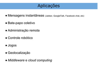 Aplicações

● Mensagens instantâneas (Jabber, GoogleTalk, Facebook chat, etc)

● Bate-papo coletivo

● Administração remota

● Controle robótico

● Jogos

● Geolocalização

● Middleware e cloud computing
 